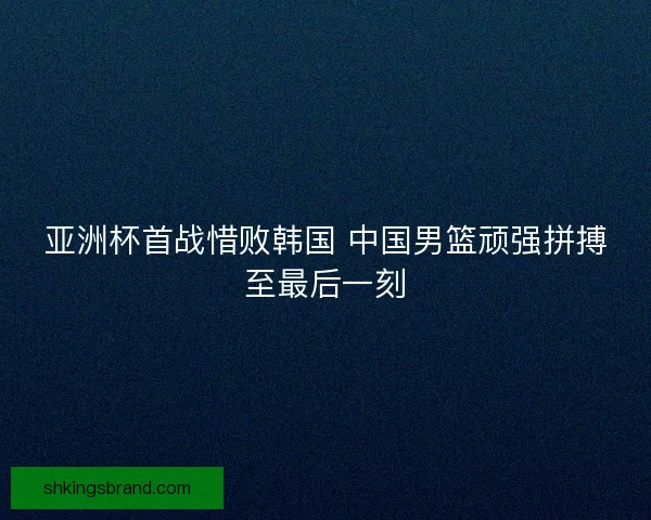 亚洲杯首战惜败韩国 中国男篮顽强拼搏至最后一刻