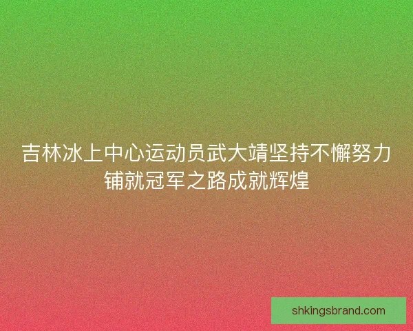 吉林冰上中心运动员武大靖坚持不懈努力铺就冠军之路成就辉煌